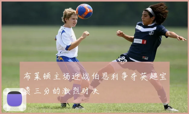 布莱顿主场迎战伯恩利争夺英超宝贵三分的激烈对决