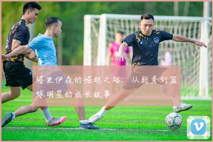 塔里伊森的崛起之路：从新秀到篮球明星的成长故事