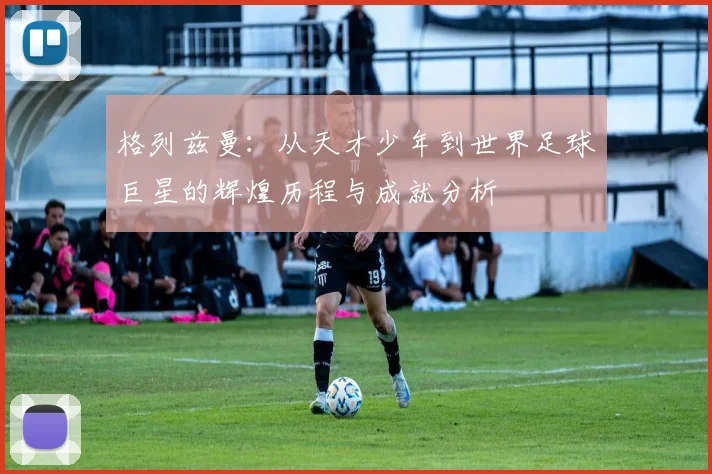 格列兹曼：从天才少年到世界足球巨星的辉煌历程与成就分析