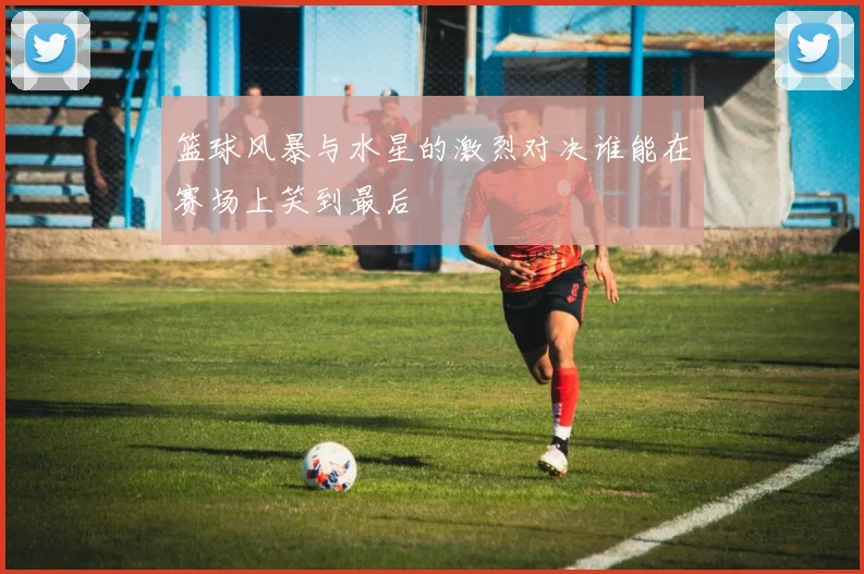 篮球风暴与水星的激烈对决谁能在赛场上笑到最后