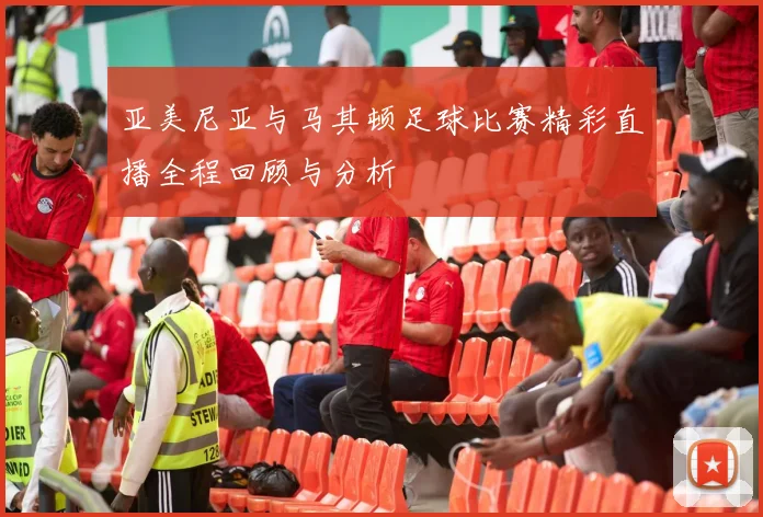 亚美尼亚与马其顿足球比赛精彩直播全程回顾与分析