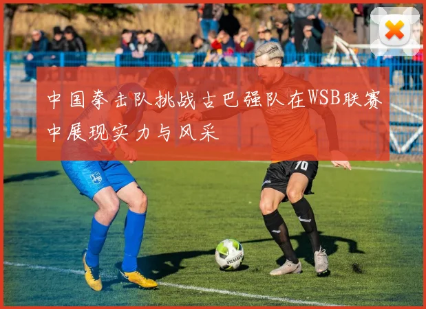 中国拳击队挑战古巴强队在WSB联赛中展现实力与风采