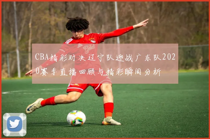 CBA精彩对决辽宁队迎战广东队2020赛季直播回顾与精彩瞬间分析