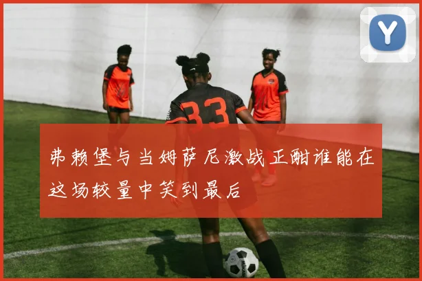 弗赖堡与当姆萨尼激战正酣谁能在这场较量中笑到最后