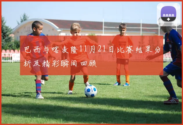 巴西与喀麦隆11月21日比赛结果分析及精彩瞬间回顾