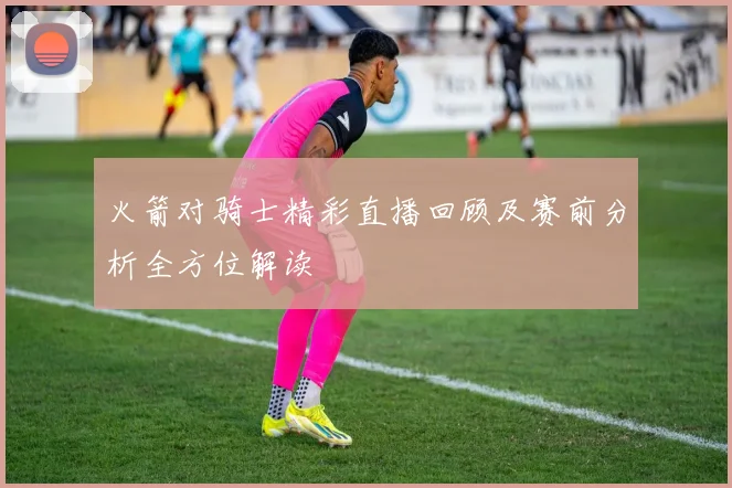 火箭对骑士精彩直播回顾及赛前分析全方位解读