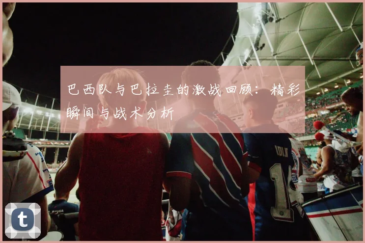 巴西队与巴拉圭的激战回顾：精彩瞬间与战术分析