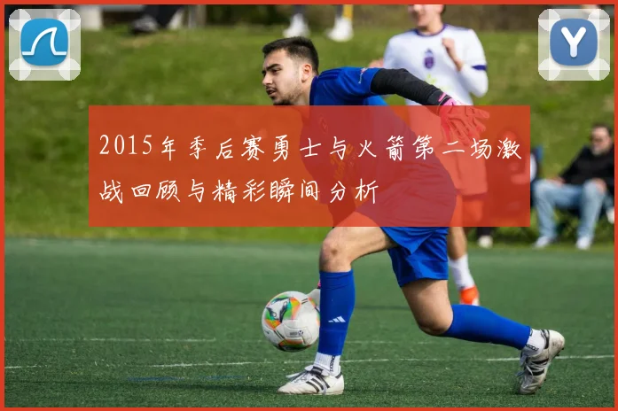 2015年季后赛勇士与火箭第二场激战回顾与精彩瞬间分析
