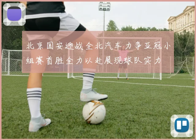 北京国安迎战全北汽车力争亚冠小组赛首胜全力以赴展现球队实力