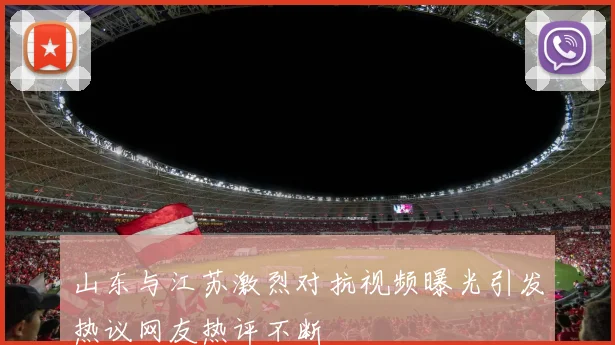 山东与江苏激烈对抗视频曝光引发热议网友热评不断