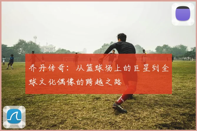 乔丹传奇：从篮球场上的巨星到全球文化偶像的跨越之路