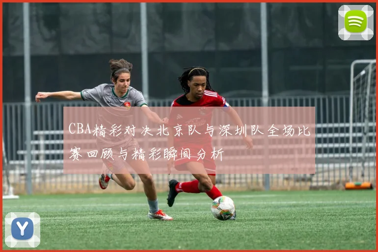 CBA精彩对决北京队与深圳队全场比赛回顾与精彩瞬间分析
