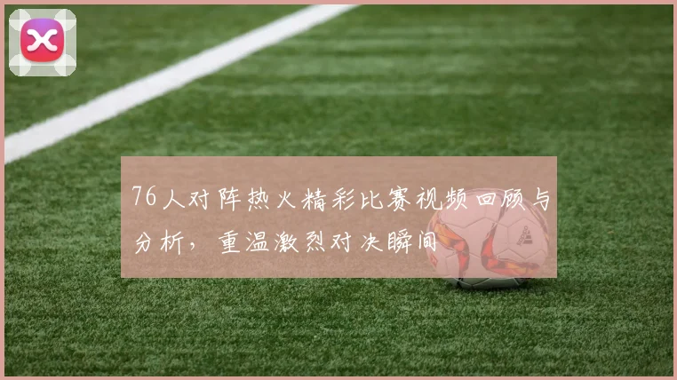 76人对阵热火精彩比赛视频回顾与分析，重温激烈对决瞬间