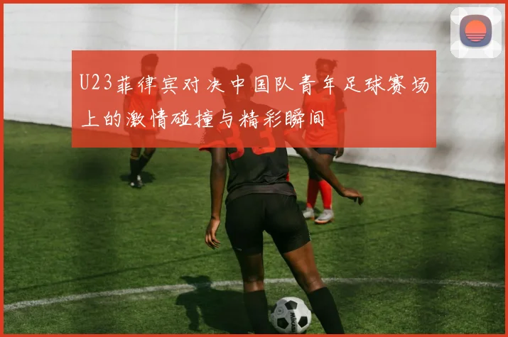 U23菲律宾对决中国队青年足球赛场上的激情碰撞与精彩瞬间