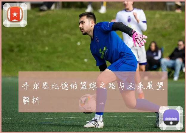 乔尔恩比德的篮球之路与未来展望解析