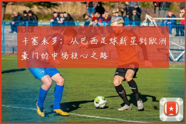 卡塞米罗：从巴西足球新星到欧洲豪门的中场核心之路