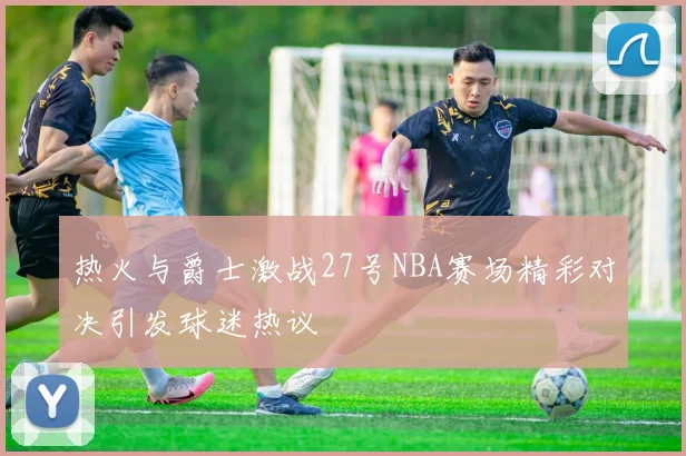 热火与爵士激战27号NBA赛场精彩对决引发球迷热议