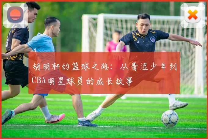 胡明轩的篮球之路：从青涩少年到CBA明星球员的成长故事