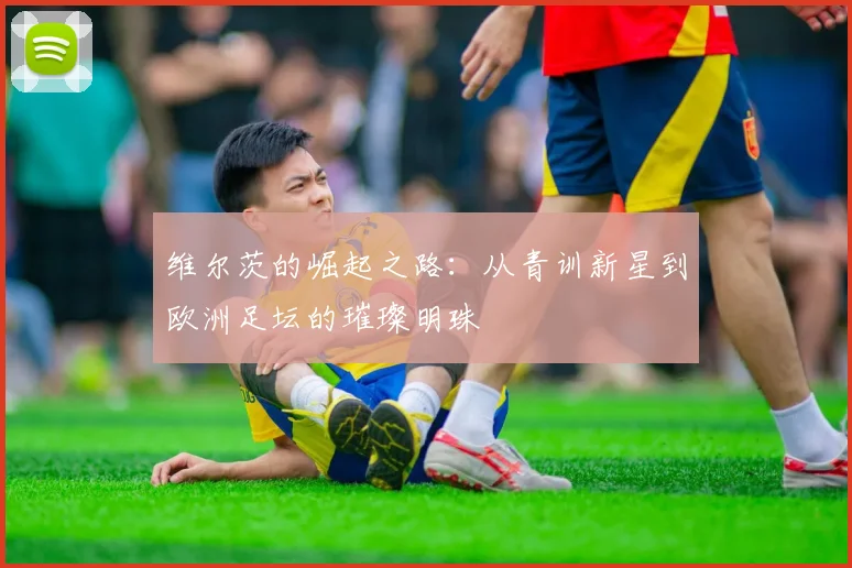 维尔茨的崛起之路：从青训新星到欧洲足坛的璀璨明珠