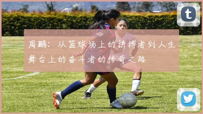 周鹏：从篮球场上的拼搏者到人生舞台上的奋斗者的传奇之路