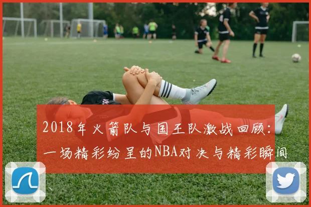 2018年火箭队与国王队激战回顾：一场精彩纷呈的NBA对决与精彩瞬间解析