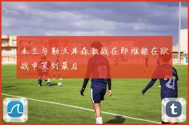 米兰与勒沃库森激战在即谁能在欧战中笑到最后