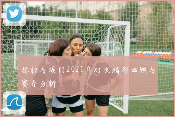 赫拉与埃门2021年对决精彩回顾与赛季分析