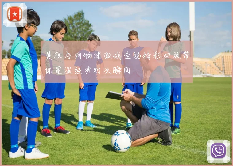 曼联与利物浦激战全场精彩回放带你重温经典对决瞬间