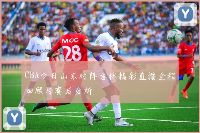 CBA今日山东对阵吉林精彩直播全程回顾与赛后分析