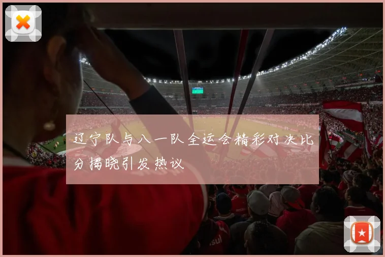 辽宁队与八一队全运会精彩对决比分揭晓引发热议