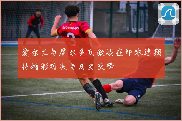 爱尔兰与摩尔多瓦激战在即球迷期待精彩对决与历史交锋