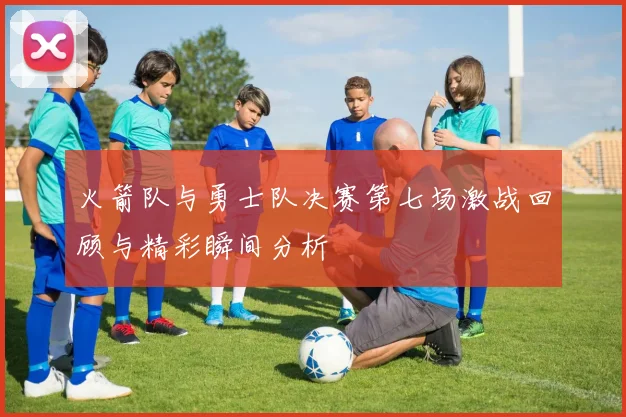 火箭队与勇士队决赛第七场激战回顾与精彩瞬间分析