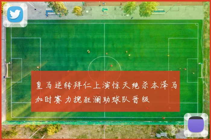 皇马逆转拜仁上演惊天绝杀本泽马加时赛力挽狂澜助球队晋级