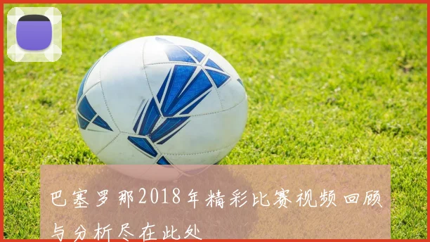巴塞罗那2018年精彩比赛视频回顾与分析尽在此处