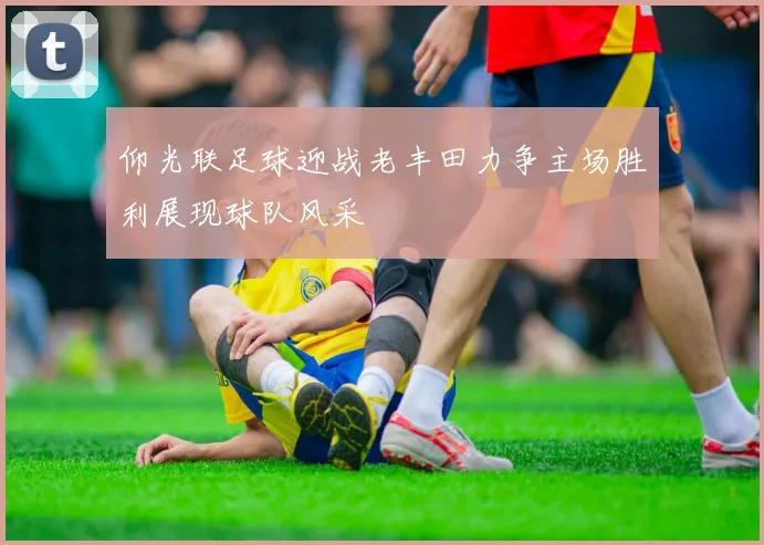 仰光联足球迎战老丰田力争主场胜利展现球队风采