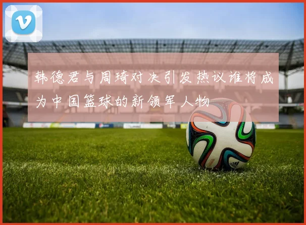 韩德君与周琦对决引发热议谁将成为中国篮球的新领军人物