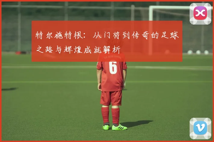 特尔施特根：从门将到传奇的足球之路与辉煌成就解析