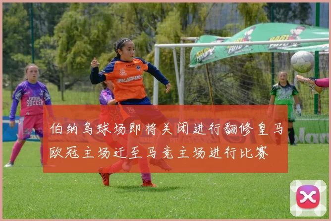 伯纳乌球场即将关闭进行翻修皇马欧冠主场迁至马竞主场进行比赛