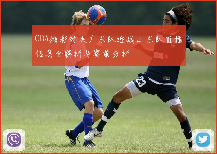 CBA精彩对决广东队迎战山东队直播信息全解析与赛前分析