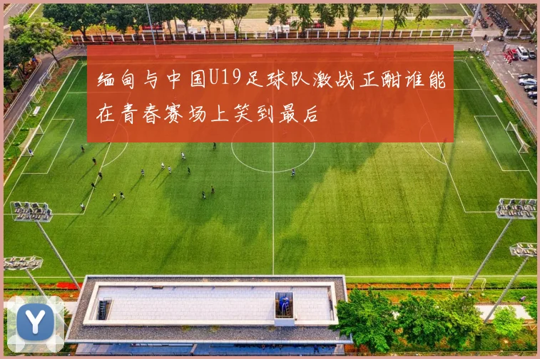 缅甸与中国U19足球队激战正酣谁能在青春赛场上笑到最后